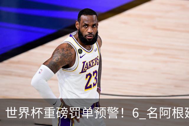 世界杯重磅罚单预警！6 名阿根廷球员或遭禁赛，决赛直接缺席