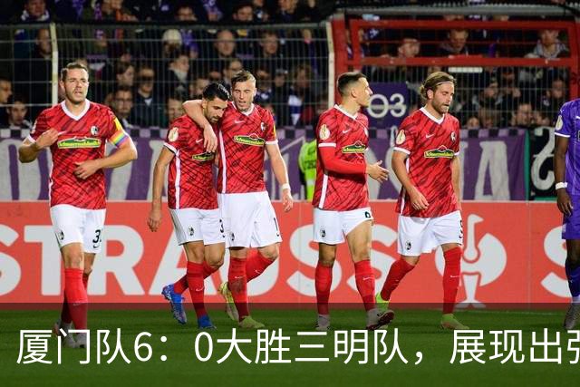 厦门队6：0大胜三明队，展现出强大实力与拼搏精神！