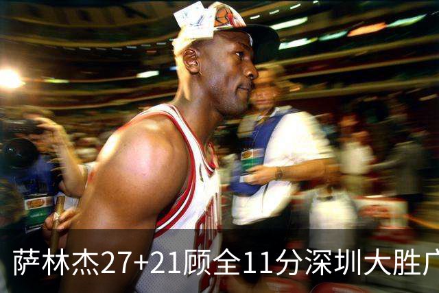 萨林杰27+21顾全11分深圳大胜广厦 朱俊龙13+8