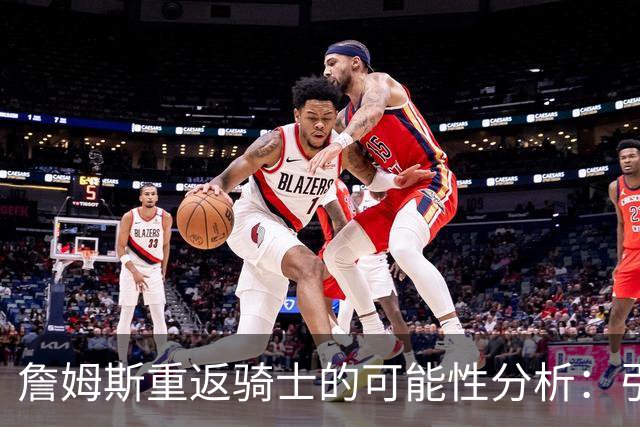 詹姆斯重返骑士的可能性分析：引援策略与球队未来