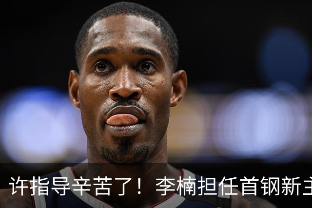 许指导辛苦了！李楠担任首钢新主帅 赵睿态度非争冠唯一障碍