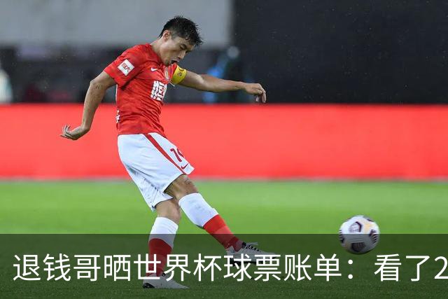 退钱哥晒世界杯球票账单：看了20场比赛，决赛最贵&门票5.05万