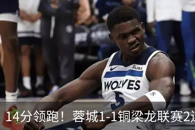 14分领跑！蓉城1-1铜梁龙联赛2连平 费利佩破门+中框迪马塔救主